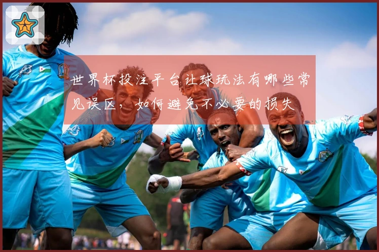 世界杯投注平台让球玩法有哪些常见误区，如何避免不必要的损失